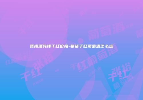 张裕酒先锋干红价格-张裕干红葡萄酒怎么选