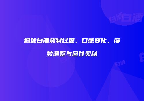 揭秘白酒烤制过程：口感变化、度数调整与回甘奥秘