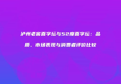 泸州老窖喜字坛与52度喜字坛：品质、市场表现与消费者评价比较
