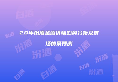 20年汾酒金酒价格趋势分析及市场前景预测