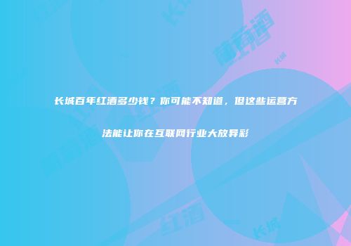 长城百年红酒多少钱？你可能不知道，但这些运营方法能让你在互联网行业大放异彩