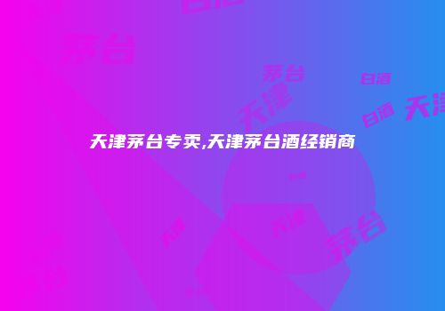 天津茅台专卖,天津茅台酒经销商