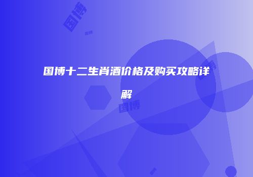 国博十二生肖酒价格及购买攻略详解