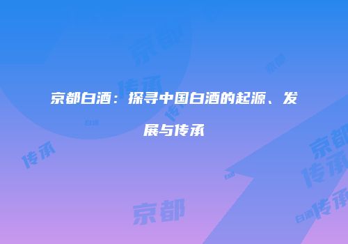 京都白酒：探寻中国白酒的起源、发展与传承