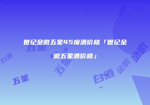 世纪金徽五星45度酒价格「世纪金徽五星酒价格」