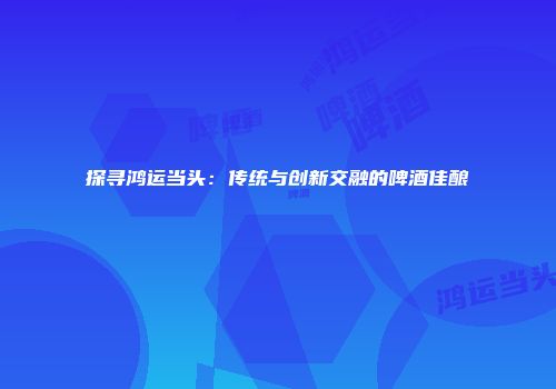 探寻鸿运当头：传统与创新交融的啤酒佳酿