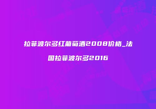 拉菲波尔多红葡萄酒2008价格_法国拉菲波尔多2016