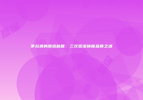 茅台酒的酿造秘籍：三次蒸馏铸就品质之魂