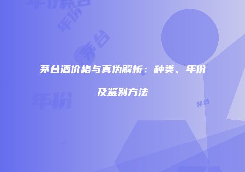 茅台酒价格与真伪解析：种类、年份及鉴别方法