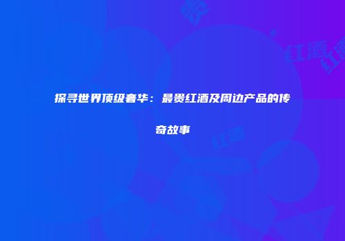 探寻世界顶级奢华：最贵红酒及周边产品的传奇故事
