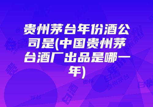 贵州茅台年份酒公司是(中国贵州茅台酒厂出品是哪一年)