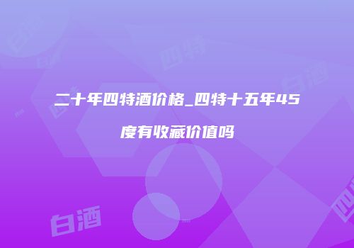 二十年四特酒价格_四特十五年45度有收藏价值吗