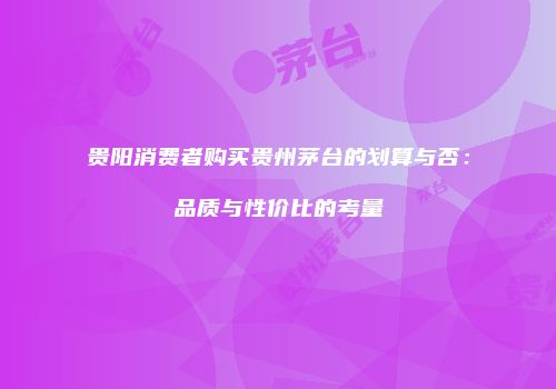 贵阳消费者购买贵州茅台的划算与否：品质与性价比的考量