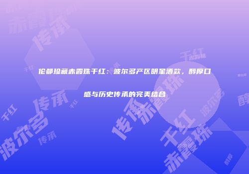 伦都珍藏赤霞珠干红：波尔多产区明星酒款，醇厚口感与历史传承的完美结合