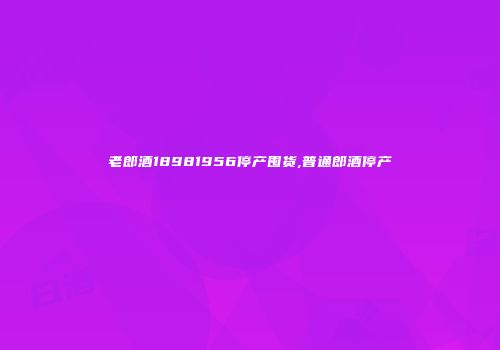老郎酒18981956停产囤货,普通郎酒停产