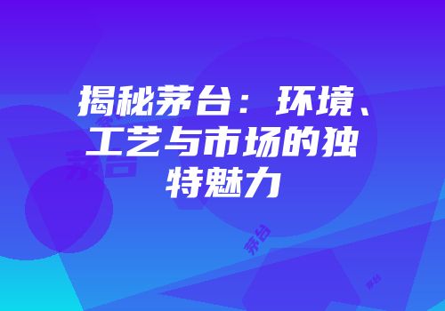 揭秘茅台：环境、工艺与市场的独特魅力