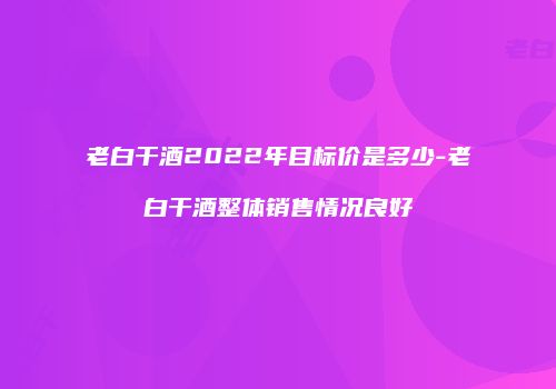 老白干酒2022年目标价是多少-老白干酒整体销售情况良好