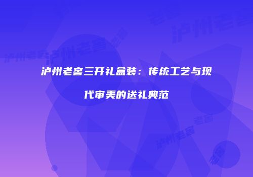 泸州老窖三开礼盒装：传统工艺与现代审美的送礼典范