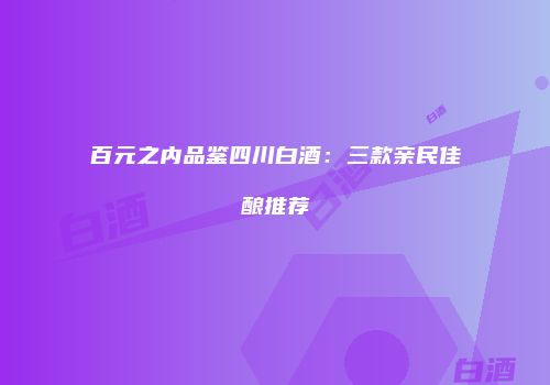 百元之内品鉴四川白酒：三款亲民佳酿推荐