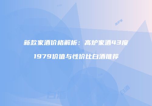 新款家酒价格解析：高炉家酒43度1979价值与性价比白酒推荐