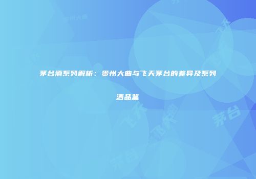 茅台酒系列解析：贵州大曲与飞天茅台的差异及系列酒品鉴
