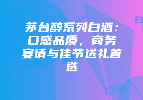 茅台醇系列白酒：口感品质，商务宴请与佳节送礼首选