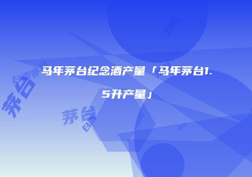 马年茅台纪念酒产量「马年茅台1.5升产量」