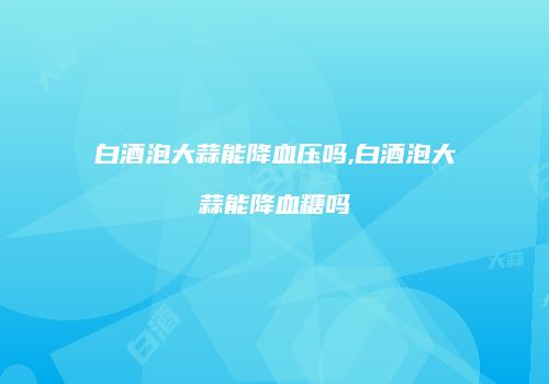 白酒泡大蒜能降血压吗,白酒泡大蒜能降血糖吗