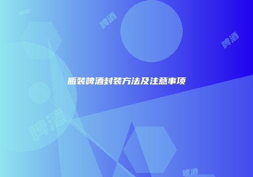 瓶装啤酒封装方法及注意事项