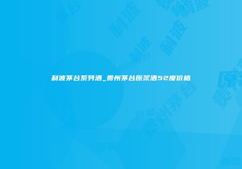 利波茅台系列酒_贵州茅台原浆酒52度价格