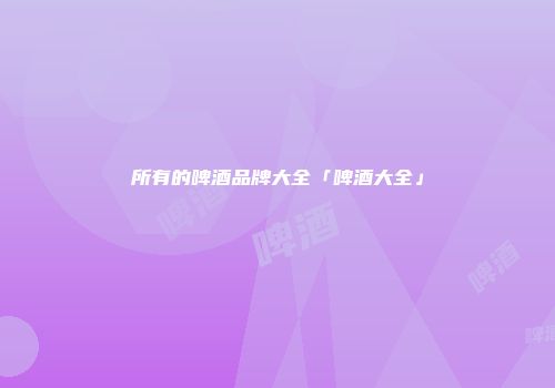 所有的啤酒品牌大全「啤酒大全」