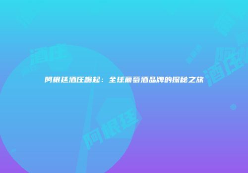 阿根廷酒庄崛起：全球葡萄酒品牌的探秘之旅