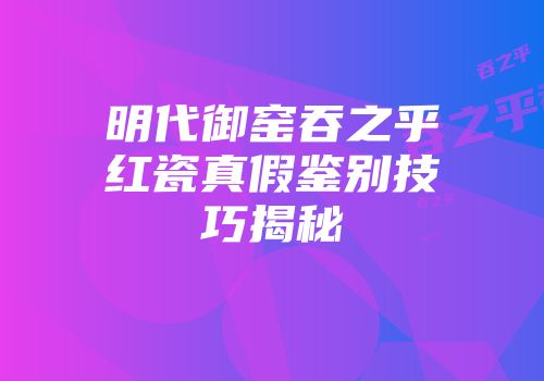 明代御窑吞之乎红瓷真假鉴别技巧揭秘