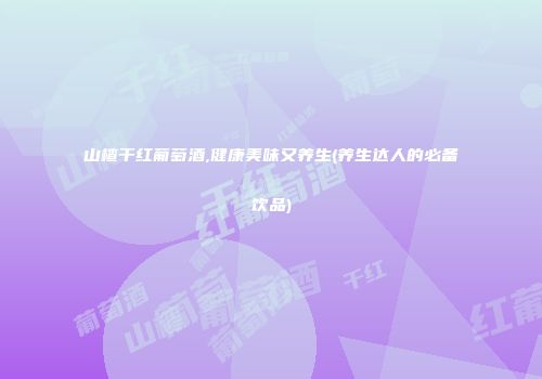 山楂干红葡萄酒,健康美味又养生(养生达人的必备饮品)