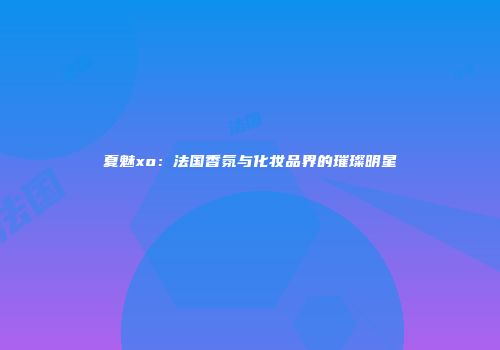 夏魅xo：法国香氛与化妆品界的璀璨明星
