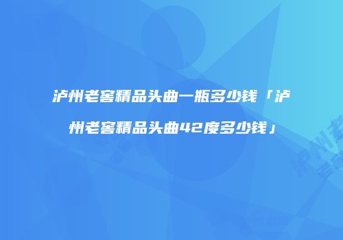 泸州老窖精品头曲一瓶多少钱「泸州老窖精品头曲42度多少钱」