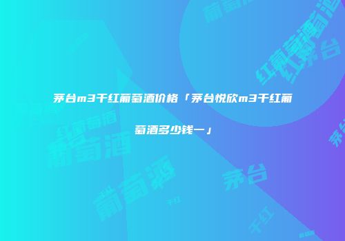 茅台m3干红葡萄酒价格「茅台悦欣m3干红葡萄酒多少钱一」