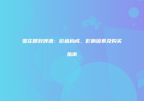 雪花精致啤酒：价格构成、影响因素及购买指南