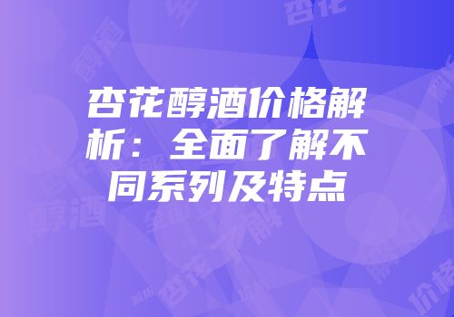 杏花醇酒价格解析：全面了解不同系列及特点