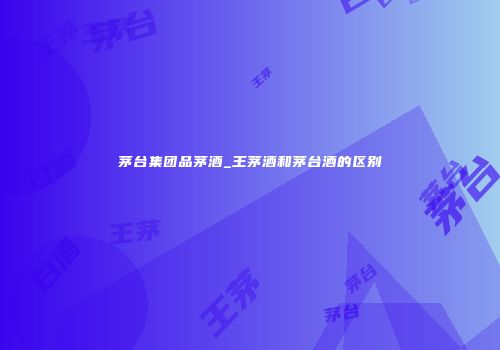 茅台集团品茅酒_王茅酒和茅台酒的区别
