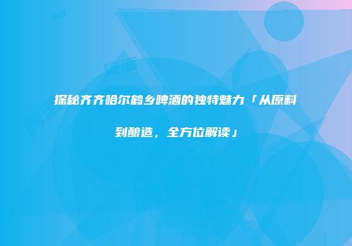 探秘齐齐哈尔鹤乡啤酒的独特魅力「从原料到酿造，全方位解读」