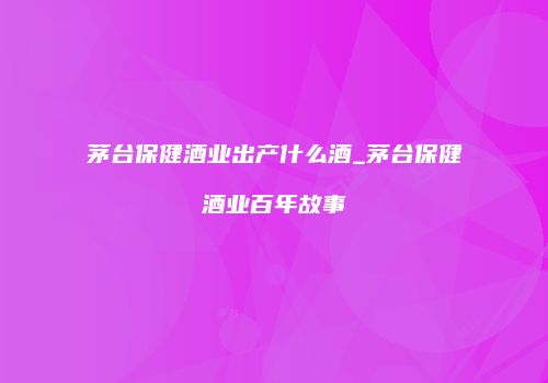 茅台保健酒业出产什么酒_茅台保健酒业百年故事