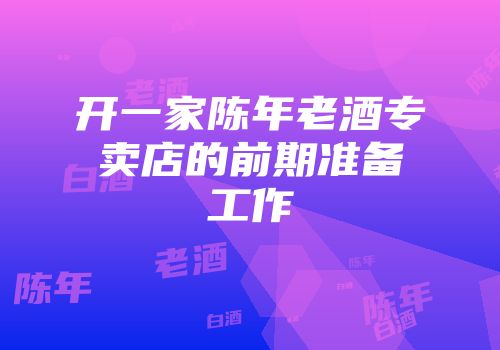 开一家陈年老酒专卖店的前期准备工作