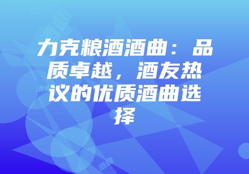 力克粮酒酒曲：品质卓越，酒友热议的优质酒曲选择
