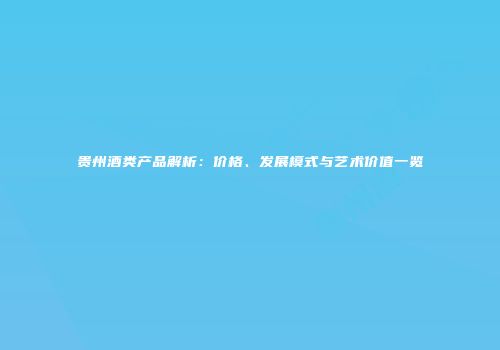贵州酒类产品解析：价格、发展模式与艺术价值一览