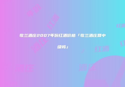 歌兰酒庄2007年份红酒价格「歌兰酒庄算中级吗」