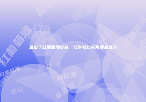 金山干红葡萄酒价格，让你轻松成为酒品达人