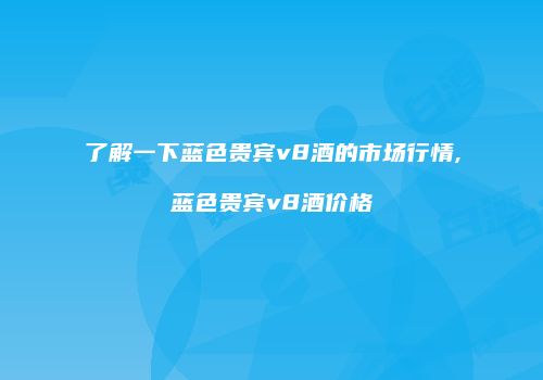 了解一下蓝色贵宾v8酒的市场行情,蓝色贵宾v8酒价格