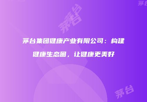 茅台集团健康产业有限公司：构建健康生态圈，让健康更美好