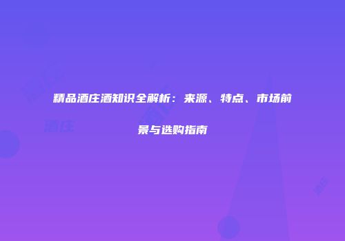精品酒庄酒知识全解析：来源、特点、市场前景与选购指南